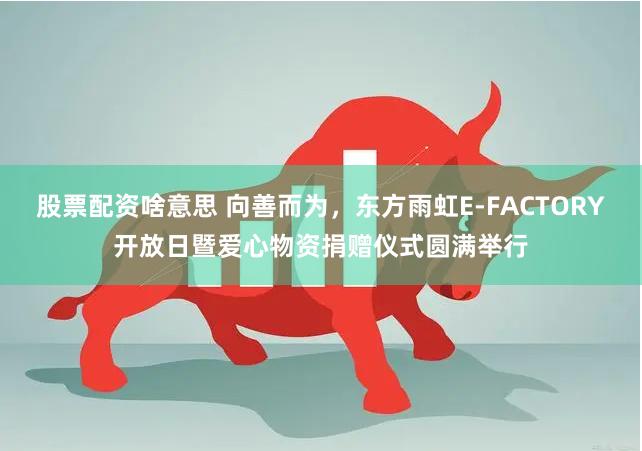 股票配资啥意思 向善而为，东方雨虹E-FACTORY开放日暨爱心物资捐赠仪式圆满举行