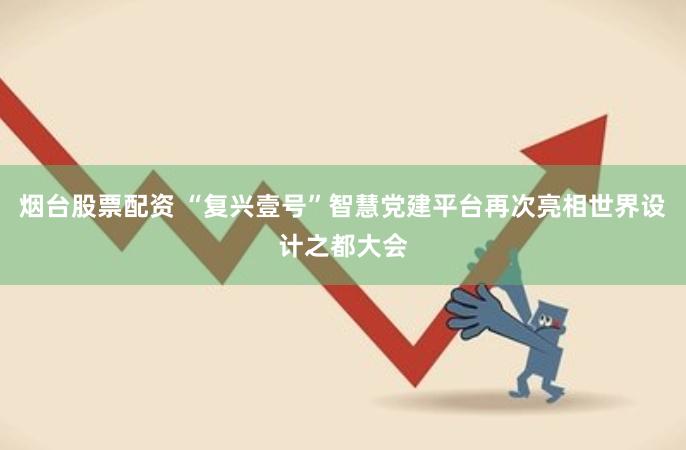 烟台股票配资 “复兴壹号”智慧党建平台再次亮相世界设计之都大会