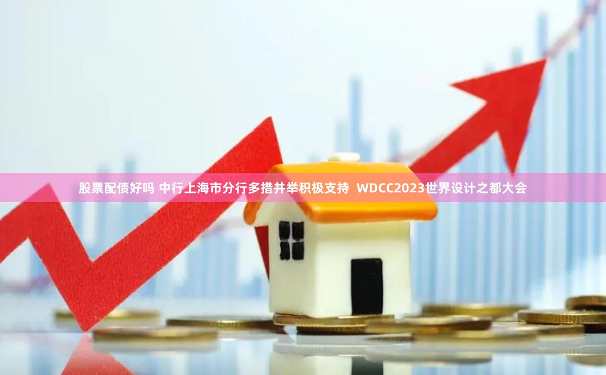 股票配债好吗 中行上海市分行多措并举积极支持  WDCC2023世界设计之都大会