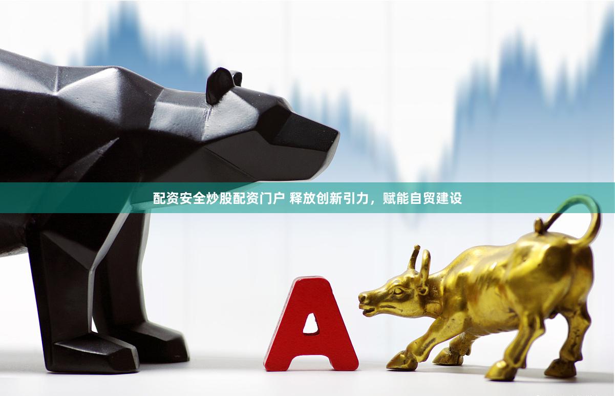 配资安全炒股配资门户 释放创新引力，赋能自贸建设