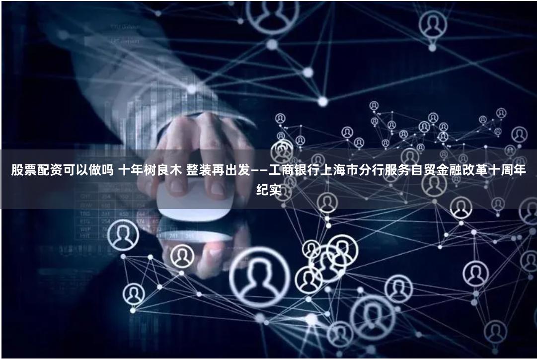 股票配资可以做吗 十年树良木 整装再出发——工商银行上海市分行服务自贸金融改革十周年纪实