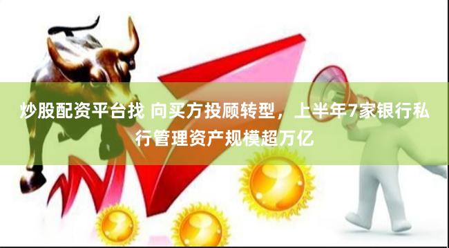 炒股配资平台找 向买方投顾转型，上半年7家银行私行管理资产规模超万亿