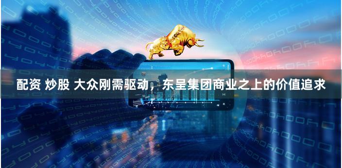 配资 炒股 大众刚需驱动，东呈集团商业之上的价值追求