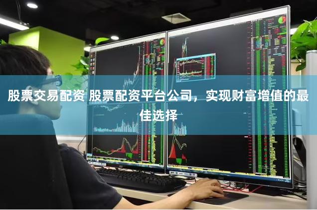 股票交易配资 股票配资平台公司，实现财富增值的最佳选择