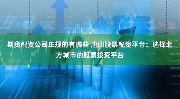 期货配资公司正规的有哪些 唐山股票配资平台：选择北方城市的股票投资平台