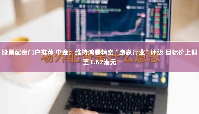 股票配资门户推荐 中金：维持鸿腾精密“跑赢行业”评级 目标价上调至3.62港元