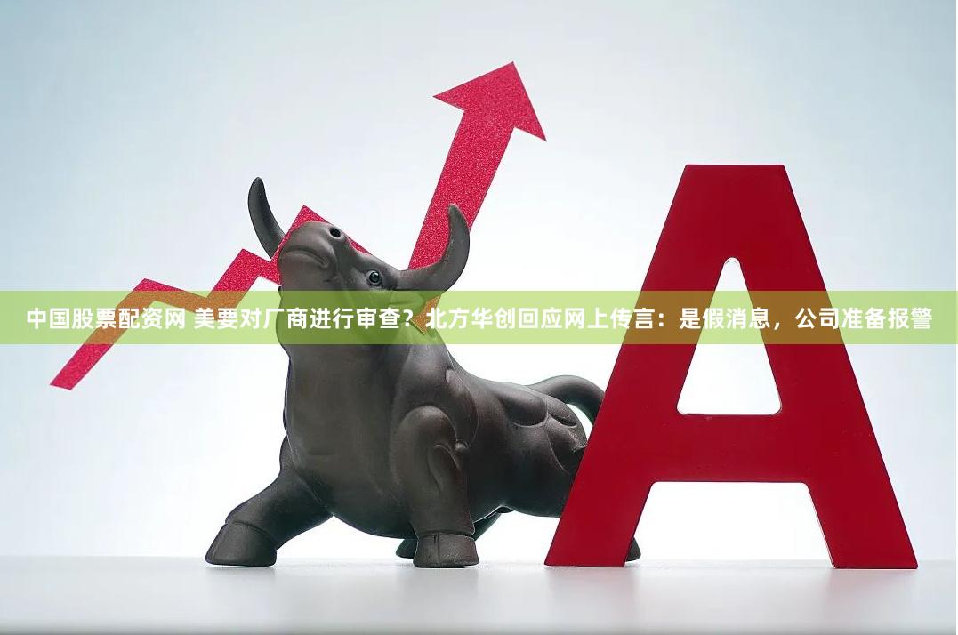 中国股票配资网 美要对厂商进行审查？北方华创回应网上传言：是假消息，公司准备报警