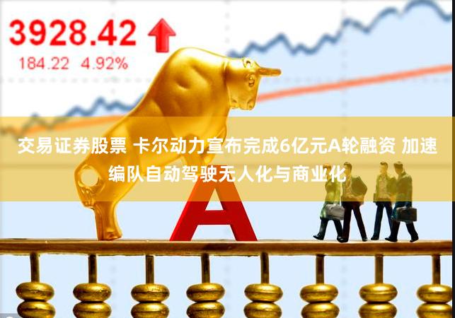 交易证券股票 卡尔动力宣布完成6亿元A轮融资 加速编队自动驾驶无人化与商业化