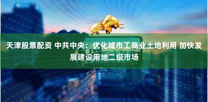 天津股票配资 中共中央：优化城市工商业土地利用 加快发展建设用地二级市场