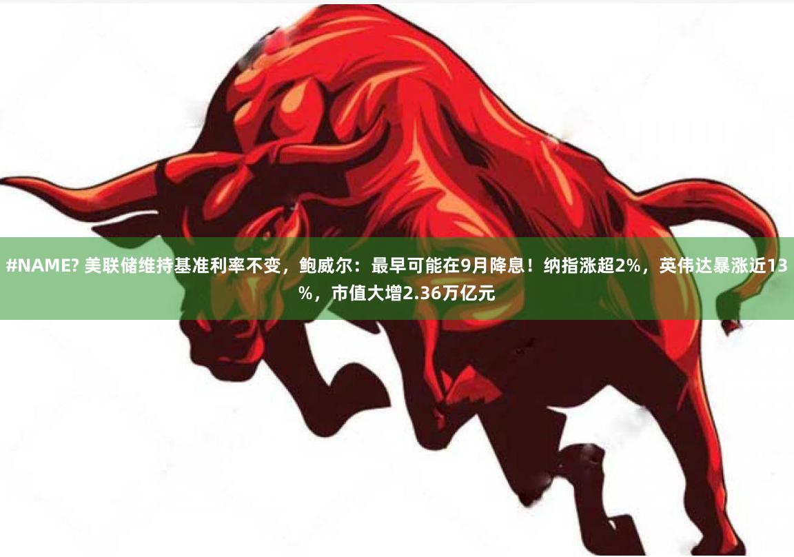 #NAME? 美联储维持基准利率不变，鲍威尔：最早可能在9月降息！纳指涨超2%，英伟达暴涨近13%，市值大增2.36万亿元