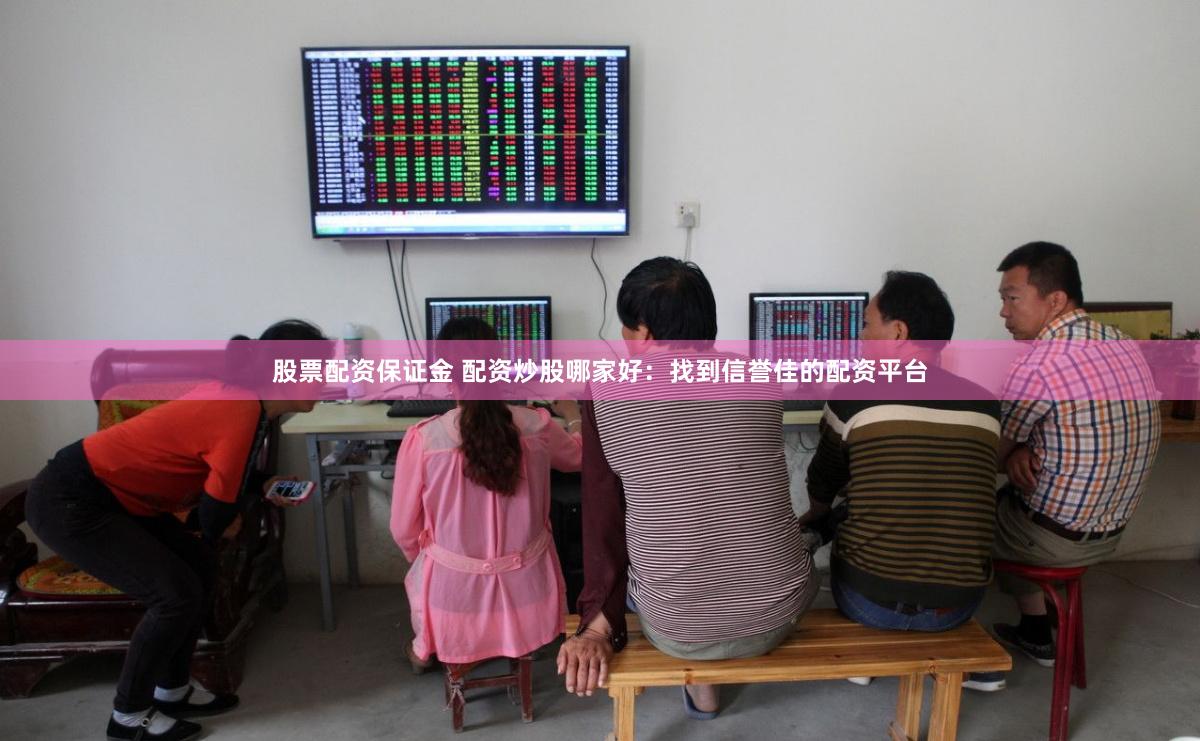 股票配资保证金 配资炒股哪家好：找到信誉佳的配资平台