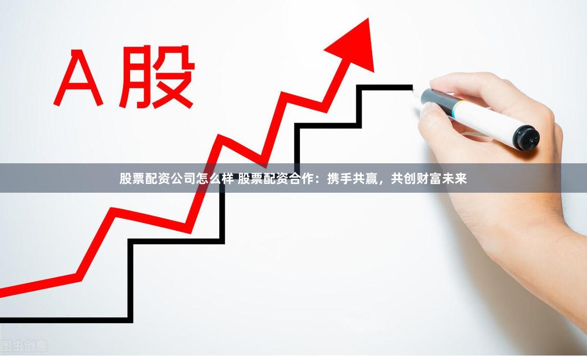 股票配资公司怎么样 股票配资合作：携手共赢，共创财富未来