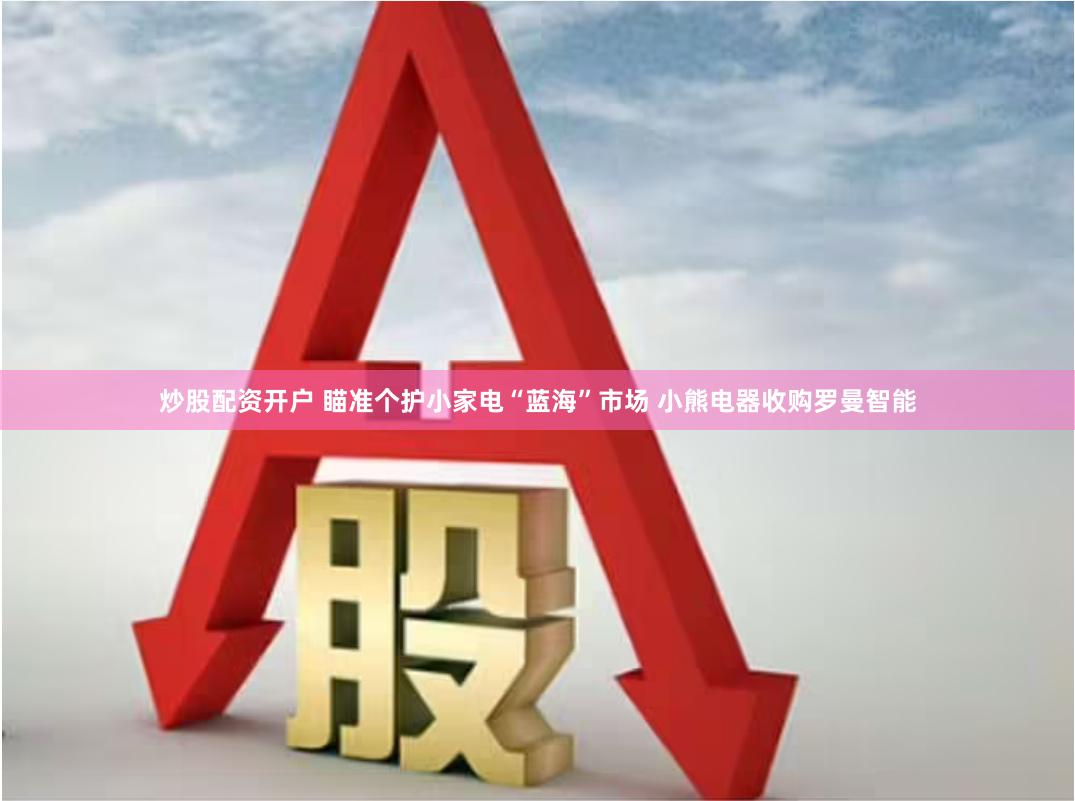 炒股配资开户 瞄准个护小家电“蓝海”市场 小熊电器收购罗曼智能