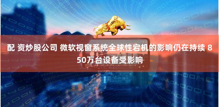 配 资炒股公司 微软视窗系统全球性宕机的影响仍在持续 850万台设备受影响