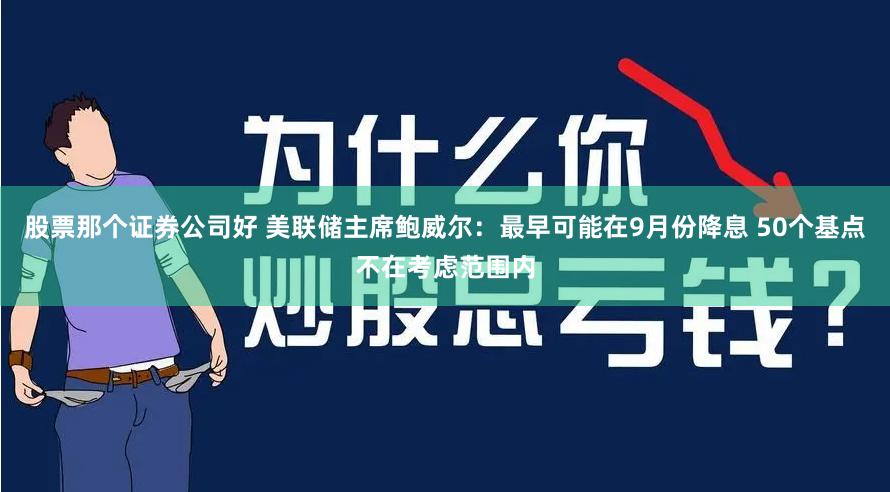 股票那个证券公司好 美联储主席鲍威尔：最早可能在9月份降息 50个基点不在考虑范围内