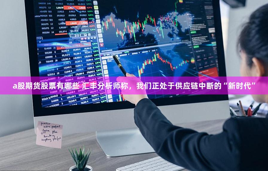 a股期货股票有哪些 汇丰分析师称，我们正处于供应链中断的“新时代”