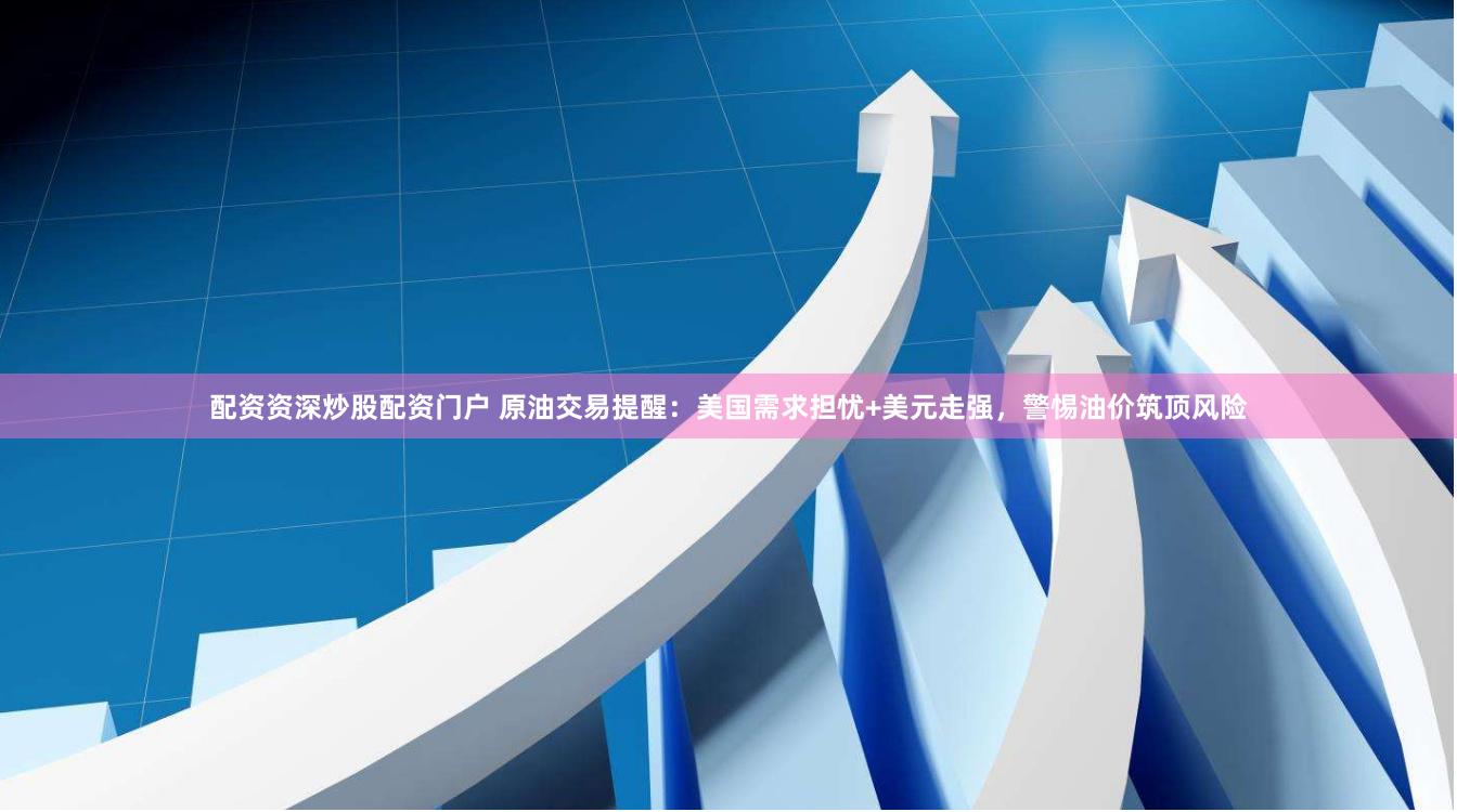 配资资深炒股配资门户 原油交易提醒：美国需求担忧+美元走强，警惕油价筑顶风险