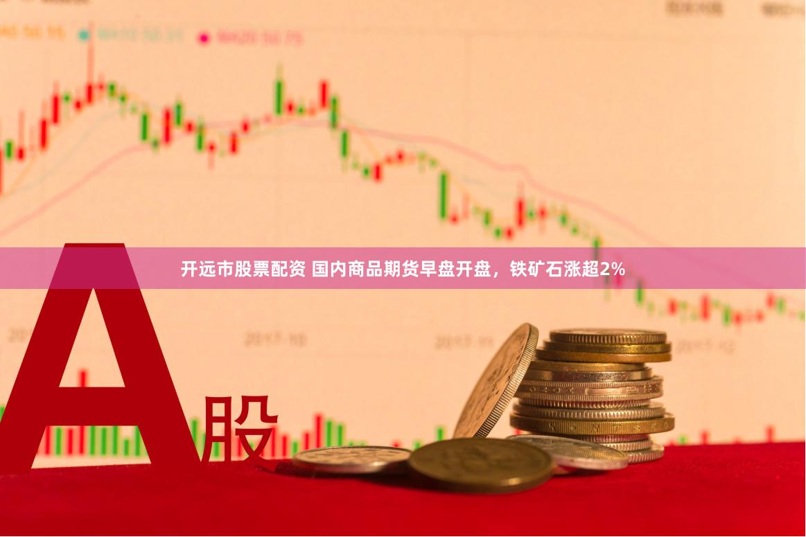 开远市股票配资 国内商品期货早盘开盘，铁矿石涨超2%