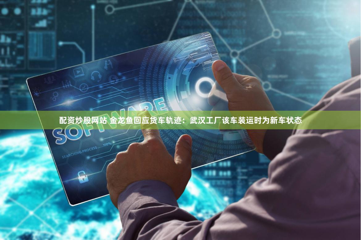 配资炒股网站 金龙鱼回应货车轨迹：武汉工厂该车装运时为新车状态