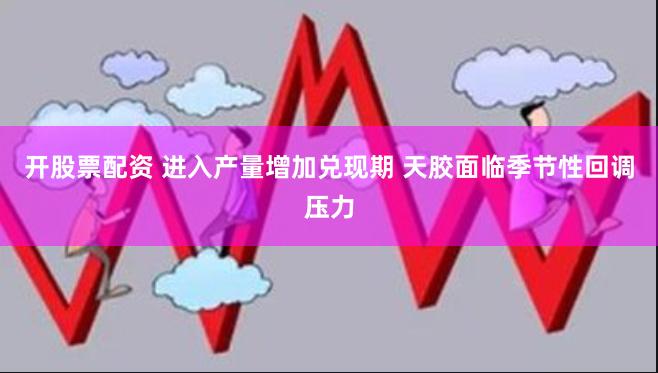 开股票配资 进入产量增加兑现期 天胶面临季节性回调压力