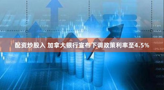 配资炒股入 加拿大银行宣布下调政策利率至4.5%