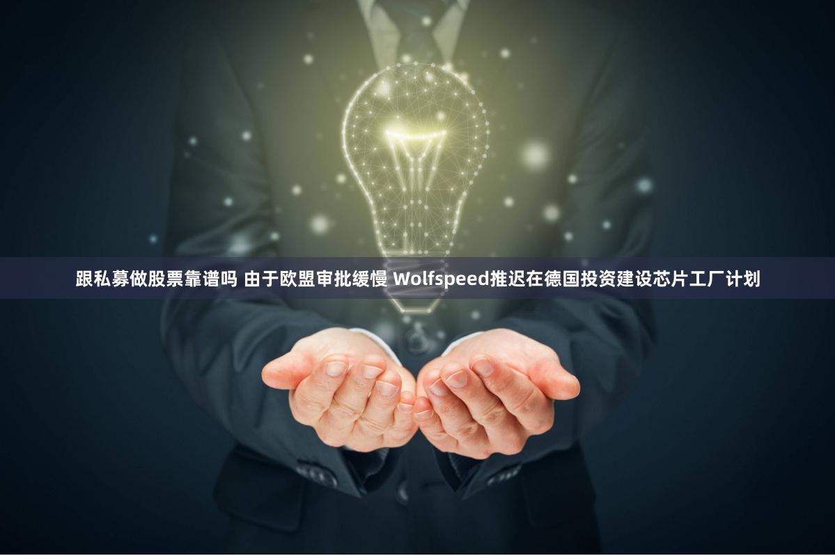 跟私募做股票靠谱吗 由于欧盟审批缓慢 Wolfspeed推迟在德国投资建设芯片工厂计划