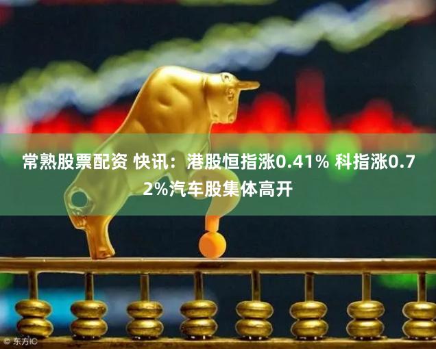 常熟股票配资 快讯：港股恒指涨0.41% 科指涨0.72%汽车股集体高开
