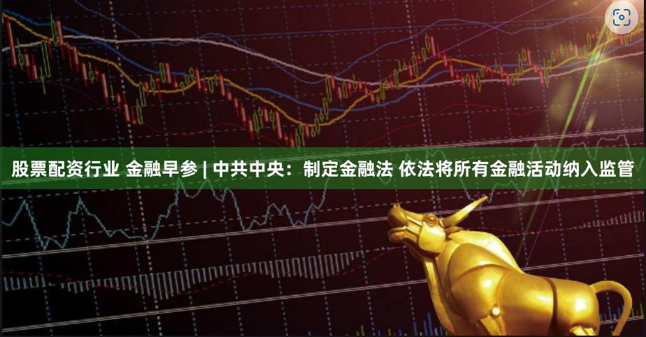 股票配资行业 金融早参 | 中共中央：制定金融法 依法将所有金融活动纳入监管