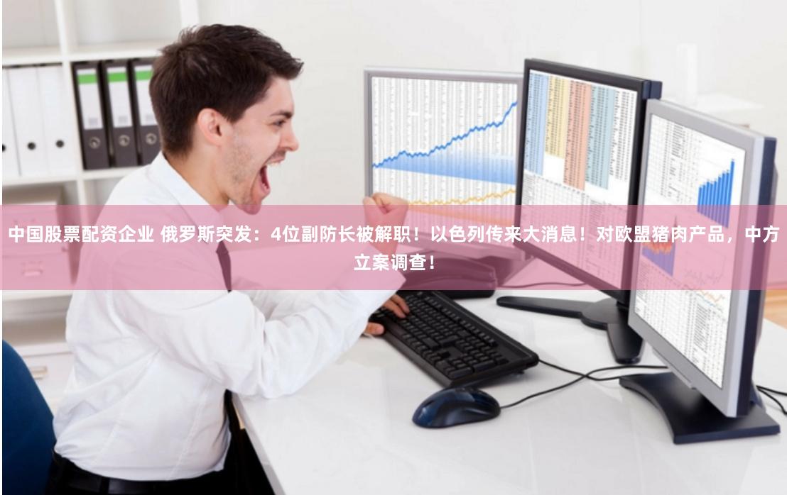 中国股票配资企业 俄罗斯突发：4位副防长被解职！以色列传来大消息！对欧盟猪肉产品，中方立案调查！