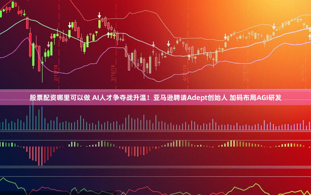 股票配资哪里可以做 AI人才争夺战升温！亚马逊聘请Adept创始人 加码布局AGI研发