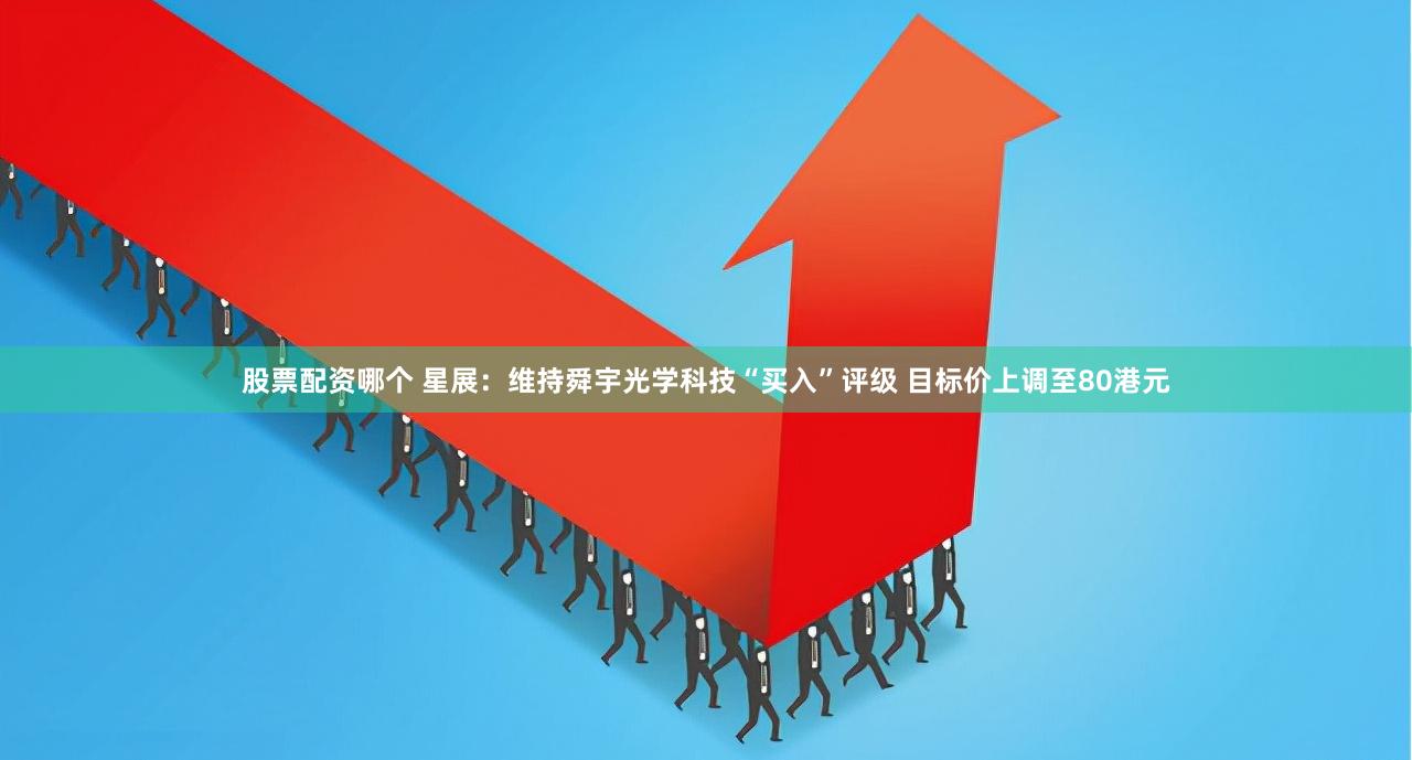 股票配资哪个 星展：维持舜宇光学科技“买入”评级 目标价上调至80港元