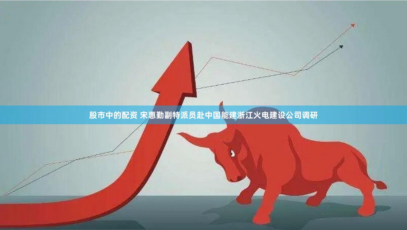 股市中的配资 宋惠勤副特派员赴中国能建浙江火电建设公司调研