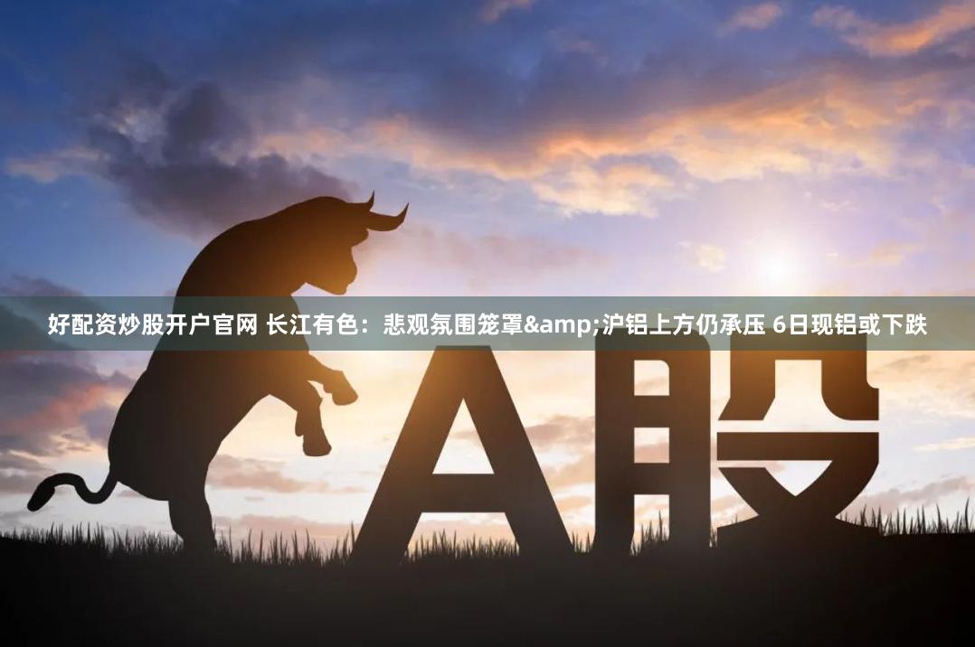 好配资炒股开户官网 长江有色：悲观氛围笼罩&沪铝上方仍承压 6日现铝或下跌