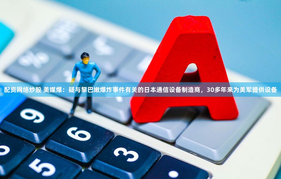 配资网络炒股 美媒爆：疑与黎巴嫩爆炸事件有关的日本通信设备制造商，30多年来为美军提供设备