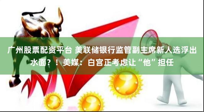 广州股票配资平台 美联储银行监管副主席新人选浮出水面？！美媒：白宫正考虑让“他”担任