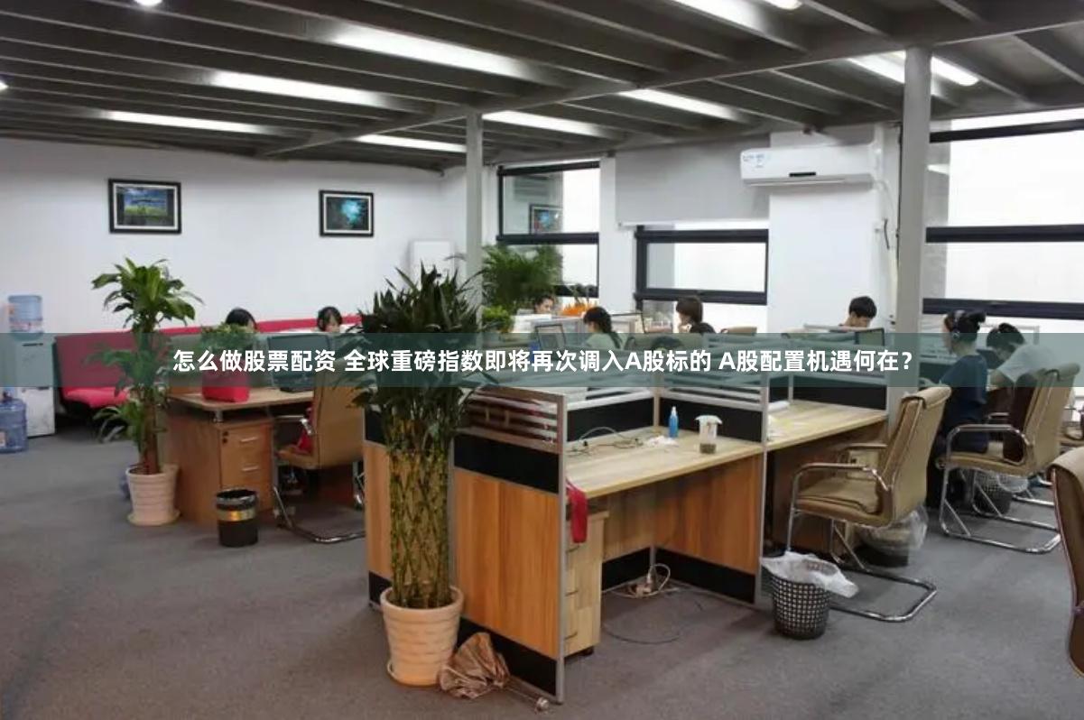 怎么做股票配资 全球重磅指数即将再次调入A股标的 A股配置机遇何在？