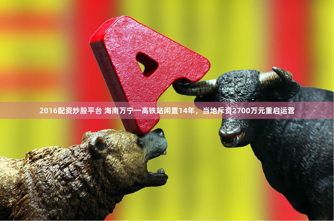 2016配资炒股平台 海南万宁一高铁站闲置14年，当地斥资2700万元重启运营