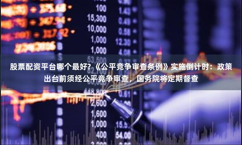 股票配资平台哪个最好? 《公平竞争审查条例》实施倒计时：政策出台前须经公平竞争审查，国务院将定期督查