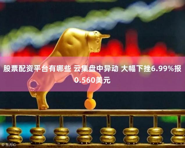 股票配资平台有哪些 云集盘中异动 大幅下挫6.99%报0.560美元