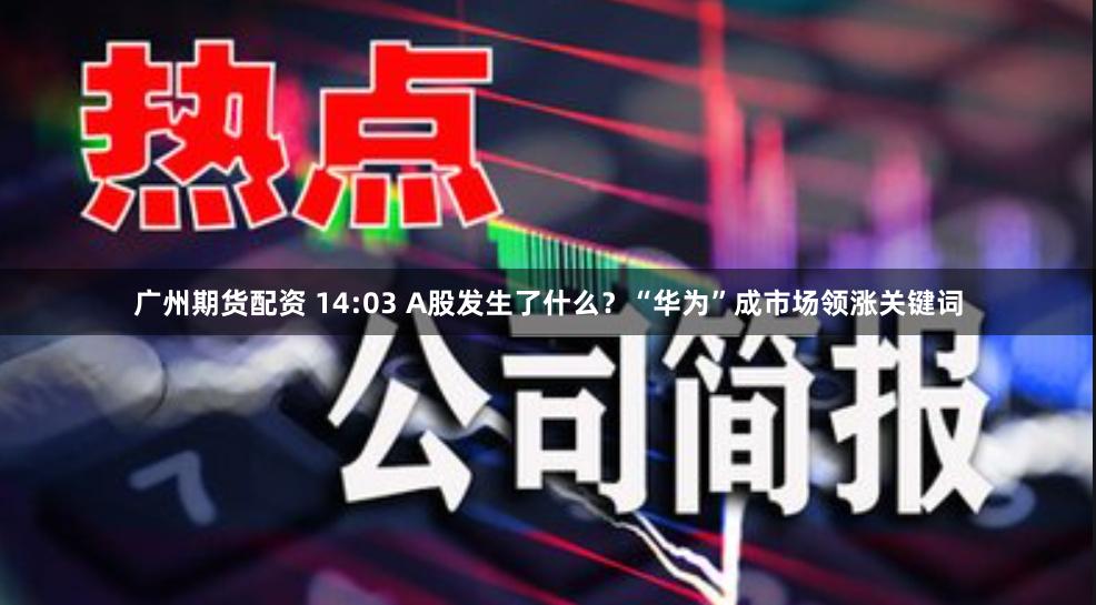 广州期货配资 14:03 A股发生了什么？“华为”成市场领涨关键词