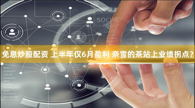 免息炒股配资 上半年仅6月盈利 奈雪的茶站上业绩拐点？