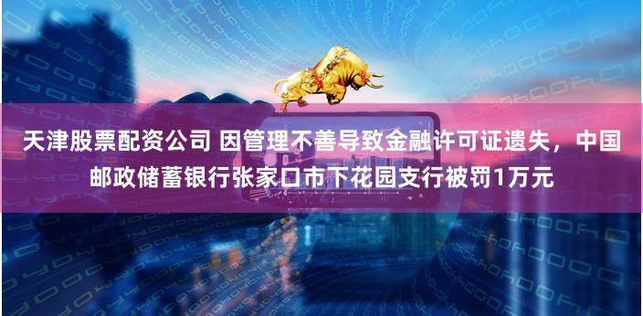 天津股票配资公司 因管理不善导致金融许可证遗失，中国邮政储蓄银行张家口市下花园支行被罚1万元