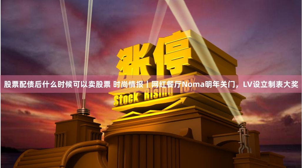 股票配债后什么时候可以卖股票 时尚情报｜网红餐厅Noma明年关门，LV设立制表大奖