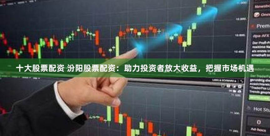 十大股票配资 汾阳股票配资：助力投资者放大收益，把握市场机遇