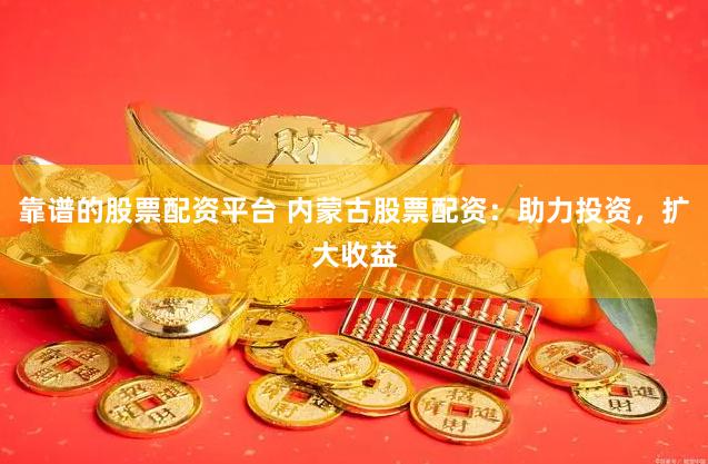 靠谱的股票配资平台 内蒙古股票配资：助力投资，扩大收益
