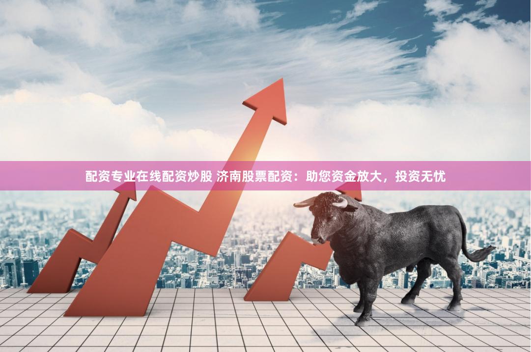 配资专业在线配资炒股 济南股票配资：助您资金放大，投资无忧