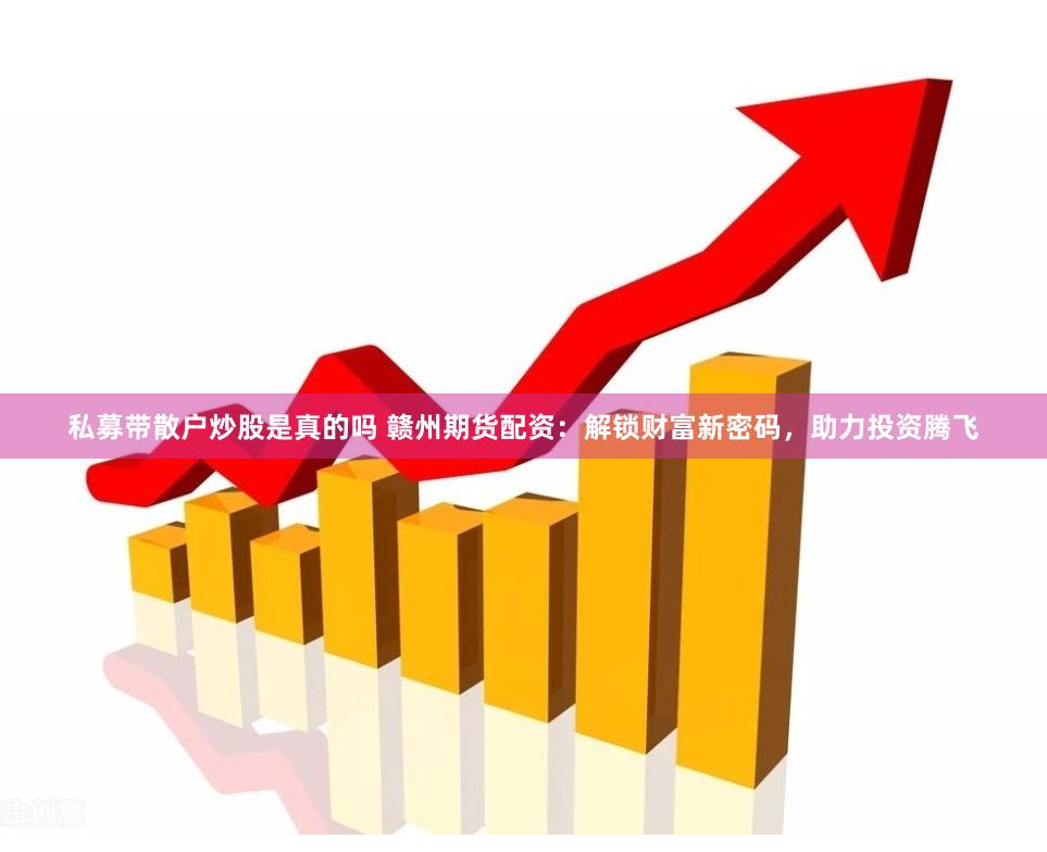 私募带散户炒股是真的吗 赣州期货配资：解锁财富新密码，助力投资腾飞