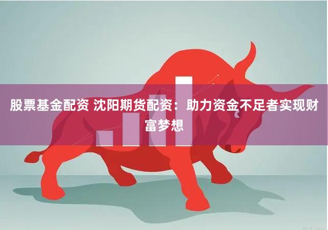 股票基金配资 沈阳期货配资：助力资金不足者实现财富梦想