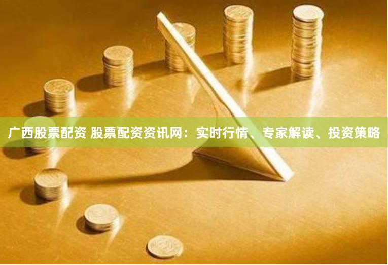 广西股票配资 股票配资资讯网：实时行情、专家解读、投资策略