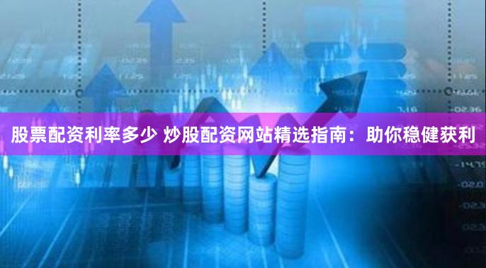 股票配资利率多少 炒股配资网站精选指南：助你稳健获利